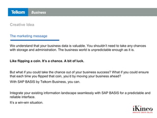 Creative Idea
We understand that your business data is valuable. You shouldn’t need to take any chances
with storage and administration. The business world is unpredictable enough as it is.
Like flipping a coin. It’s a chance. A bit of luck.
But what if you could take the chance out of your business success? What if you could ensure
that each time you flipped that coin, you’d by moving your business ahead?
With SAP BASIS by Telkom Business, you can.
Integrate your existing information landscape seamlessly with SAP BASIS for a predictable and
reliable interface.
It’s a win-win situation.
The marketing message
 