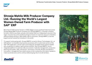 | |SAP Business Transformation Study Consumer Products Shreeja Mahila Milk Producer Company
PictureCredit|SAPSE,Walldorf,Germany.Usedwithpermission.
2016SAPSEoranSAPaffiliatecompany.Allrightsreserved.
©
More than 57,000 women farmers in 2500 villages across southeast India have joined
Shreeja Mahila Milk Producer Company Ltd. (Shreeja MMPCL), a member company
formed in 2014 to purchase, process, and market milk from independent sources in the
region. Success has come quickly by living its mission to maximize returns to members
while providing nutritious, high-quality milk to consumers, Shreeja MMPC is now the
largest women-owned farm producer in the world.
To support continued growth, Shreeja MMPCL turned to Zensar Technologies Ltd., an
SAP partner, to streamline key business processes with a customized version of the
SAP ERP application. Zensar built a preconfigured, template-based solution loaded®
with accelerators to deliver rapid business benefits. Now Shreeja MMPCL has an
integrated platform to optimize milk procurement, materials management, production
planning and quality, sales, distribution, and finance. And with all data centralized in
one system, management has instant access to the trustworthy information needed to
make sound decisions and to continue delivering big returns to all members.
Shreeja Mahila Milk Producer Company
Ltd.: Running the World's Largest
Women-Owned Farm Producer with
SAP ERP®
 