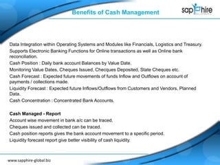 www.sapphire-global.bizwww.sapphire-global.biz
Benefits of Cash Management
Data Integration within Operating Systems and Modules like Financials, Logistics and Treasury.
Supports Electronic Banking Functions for Online transactions as well as Online bank
reconciliation.
Cash Position : Daily bank account Balances by Value Date.
Monitoring Value Dates, Cheques Issued, Checques Deposited, State Cheques etc.
Cash Forecast : Expected future movements of funds Inflow and Outflows on account of
payments / collections made.
Liquidity Forecast : Expected future Inflows/Outflows from Customers and Vendors, Planned
Data.
Cash Concentration : Concentrated Bank Accounts.
Cash Managed - Report
Account wise movement in bank a/c can be traced.
Cheques issued and collected can be traced.
Cash position reports gives the bank account movement to a specific period.
Liquidity forecast report give better visibility of cash liquidity.
 