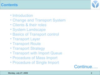 Introduction  Change and Transport System Clients & their roles  System Landscape Basics of Transport control Transport Layer Transport Route Transport Strategy Transport with Import Queue Procedure of Mass Import Procedure of Single Import Continue…. Monday, July 27, 2009 2 Contents 