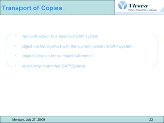 transport object to a specified SAP system. object are transported with the current version in SAP system.  original location of the object will remain  no delivery to another SAP System. Monday, July 27, 2009 23 Transport of Copies 