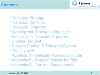 Transport Strategy Transport Workflow Transport Organizer Working with Transport Organizer Functions in Transport Organizer Change Request Roles in Change & Transport System  Thank you !!! Appendix A - Selected Transaction Code Appendix B - Steps of Activity for TMS Appendix C - Version Managements Monday, July 27, 2009 3 Contents 