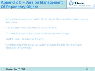 Monday, July 27, 2009 32 Appendix C – Version Management  Of Repository Object Version Management is active for all the objects. It serves different purpose and user group :- The developer can keep track of his or her work. The developer can restore previous version by reactivating it. System admin can monitor the work It enables customer to use the system to adjust the data after they have  upgraded to new release 