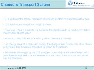 Monday, July 27, 2009 5 Change & Transport System CTS is the central tool for managing changes to Customizing and Repository data CTS records all changes in change requests changes in change requests can be linked together logically, or can be completely independent of each other When you have finished your work, you can release the request The change request is then used to copy the changes from this client to other clients or systems. This automatic procedure is known as a transport.  Transports of changes by the CTS allow you to develop in one environment, test your development work in a test environment, and then, if the tests are successful, use it productively 