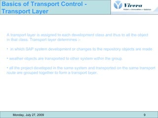 A transport layer is assigned to each development class and thus to all the object  in that class. Transport layer determines :- in which SAP system development or changes to the repository objects are made weather objects are transported to other system within the group. all the project developed in the same system and transported on the same transport  route are grouped together to form a transport layer. Monday, July 27, 2009 9 Basics of Transport Control -  Transport Layer 