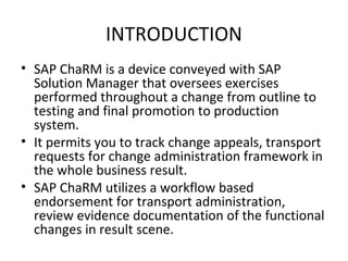 INTRODUCTION
• SAP ChaRM is a device conveyed with SAP
Solution Manager that oversees exercises
performed throughout a change from outline to
testing and final promotion to production
system.
• It permits you to track change appeals, transport
requests for change administration framework in
the whole business result.
• SAP ChaRM utilizes a workflow based
endorsement for transport administration,
review evidence documentation of the functional
changes in result scene.
 