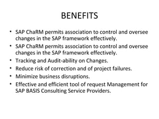BENEFITS
• SAP ChaRM permits association to control and oversee
changes in the SAP framework effectively.
• SAP ChaRM permits association to control and oversee
changes in the SAP framework effectively.
• Tracking and Audit-ability on Changes.
• Reduce risk of correction and of project failures.
• Minimize business disruptions.
• Effective and efficient tool of request Management for
SAP BASIS Consulting Service Providers.
 