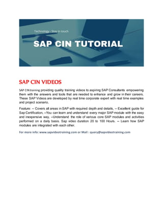 SAP CIN VIDEOS
SAP CIN training providing quality training videos to aspiring SAP Consultants empowering
them with the answers and tools that are needed to enhance and grow in their careers.
These SAP Videos are developed by real time corporate expert with real time examples
and project scenario.
Feature: -- Covers all areas in SAP with required depth and details, -- Excellent guide for
Sap Certification, --You can learn and understand every major SAP module with the easy
and inexpensive way, --Understand the role of various core SAP modules and activities
performed on a daily basis. Sap video duration 20 to 100 Hours. -- Learn how SAP
modules are integrated with each other.
For more info: www.sapvideotraining.com or Mail : query@sapvideotraining.com
 