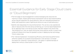 An IDC InfoBrief, sponsored by SAPUsing Cloud Capabilities for Competitive Advantage
pg 14
Essential Guidance for Early Stage Cloud Users
or “Cloud Beginners”
•	The first stage of cloud engagement involves leveraging new resources for
maximum impact. Assess performance improvement with an eye toward building
active internal supporters for cloud solutions. (Not just improved processes but
better staff experience, ease of getting job done as a way to build advocacy.)
•	Identify next steps/areas for cloud enhancement. This can be a new operational
area or resource (the first time doing something), or it can be repair/replacement
for an approach that is not having success. Past IDC research has shown that
“low-hanging fruit” that can easily and quickly show positive results is where most
small and midsize firms have the greatest success in deploying new technology.
Time to value is key.
•	The “internal imperatives” of sharpening efficiency and improving performance
will drive visibility of successful cloud expansion. Cost savings is no longer
the reason for investing in cloud solutions – the reason is operational ease of
deployment without undue burden on the IT staff.
Home
 