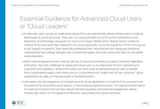 An IDC InfoBrief, sponsored by SAPUsing Cloud Capabilities for Competitive Advantage
pg 16
Essential Guidance for Advanced Cloud Users
or “Cloud Leaders”
•	A relatively select group of small and midsize firms are significantly ahead of their peers in taking
advantage of cloud resources. They are in a unique position to continue the coordination and
alignment of technology resources for maximum impact. While some “digital native” small and
midsize firms have built their operations on cloud resources, it is more typical for firms in this group
to be “digital immigrants” that have fully embraced their new land and are rigorously shedding
unproductive technology vestiges that compromise agility and drain resources that can be better
used elsewhere.
•	With internal operations now making full use of cloud functionality to support workers regardless
of location, the next challenge for advanced cloud users is to extend low-friction operations to
customers and suppliers. While a firm does not have to be an advanced cloud user to benefit
from coordinated supply chain resources or a comprehensive “single view of the customer,” cloud
capabilities can play an important part in facilitating both.
•	Ultimately, the full integration of on-premise and cloud capabilities in a hybrid IT environment will
be essential for successful participation in the emerging digital economy. The digital transformation
of small and midsize firms as they retool internal processes and external engagement will be
increasingly reliant on the speed and flexibility associated with cloud resources.
Home
 