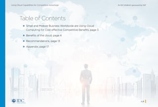 An IDC InfoBrief, sponsored by SAPUsing Cloud Capabilities for Competitive Advantage
pg 2
Table of Contents
»» Small and Midsize Business Worldwide are Using Cloud
Computing for Cost-effective Competitive Benefits, page 3
»» Benefits of the cloud, page 4
»» Recommendations, page 13
»» Appendix, page 17
Home
 