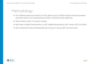 An IDC InfoBrief, sponsored by SAPUsing Cloud Capabilities for Competitive Advantage
pg 22
Methodology
»» This InfoBrief presents the results of an IDC global survey of 3,609 small and midsize businesses
that examined the use of advanced technology to achieve business objectives.
»» Other research used in this report includes:
»» Next Steps in Digital Transformation, an IDC InfoBrief Sponsored by SAP, January 2017 (N=3,904)
»» IDC’s Worldwide Small and Midsize Business Survey for January 2017 and other years
Home
 