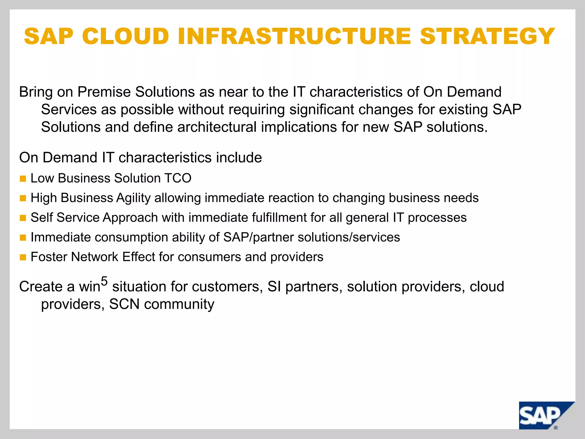 SAP Cloud Infrastructure StrategyBring on Premise Solutions as near to the IT characteristics of On Demand Services as possible without requiring significant changes for existing SAP Solutions and define architectural implications for new SAP solutions.On Demand IT characteristics includeLow Business Solution TCOHigh Business Agility allowing immediate reaction to changing business needsSelf Service Approach with immediate fulfillment for all general IT processesImmediate consumption ability of SAP/partner solutions/servicesFoster Network Effect for consumers and providersCreate a win5 situation for customers, SI partners, solution providers, cloud providers, SCN community