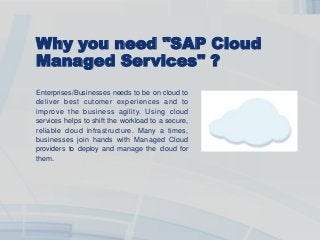 Why you need "SAP Cloud
Managed Services" ?
Enterprises/Businesses needs to be on cloud to
deliver best cutomer experiences and to
improve the business agility. Using cloud
services helps to shift the workload to a secure,
reliable cloud infrastructure. Many a times,
businesses join hands with Managed Cloud
providers to deploy and manage the cloud for
them.
 