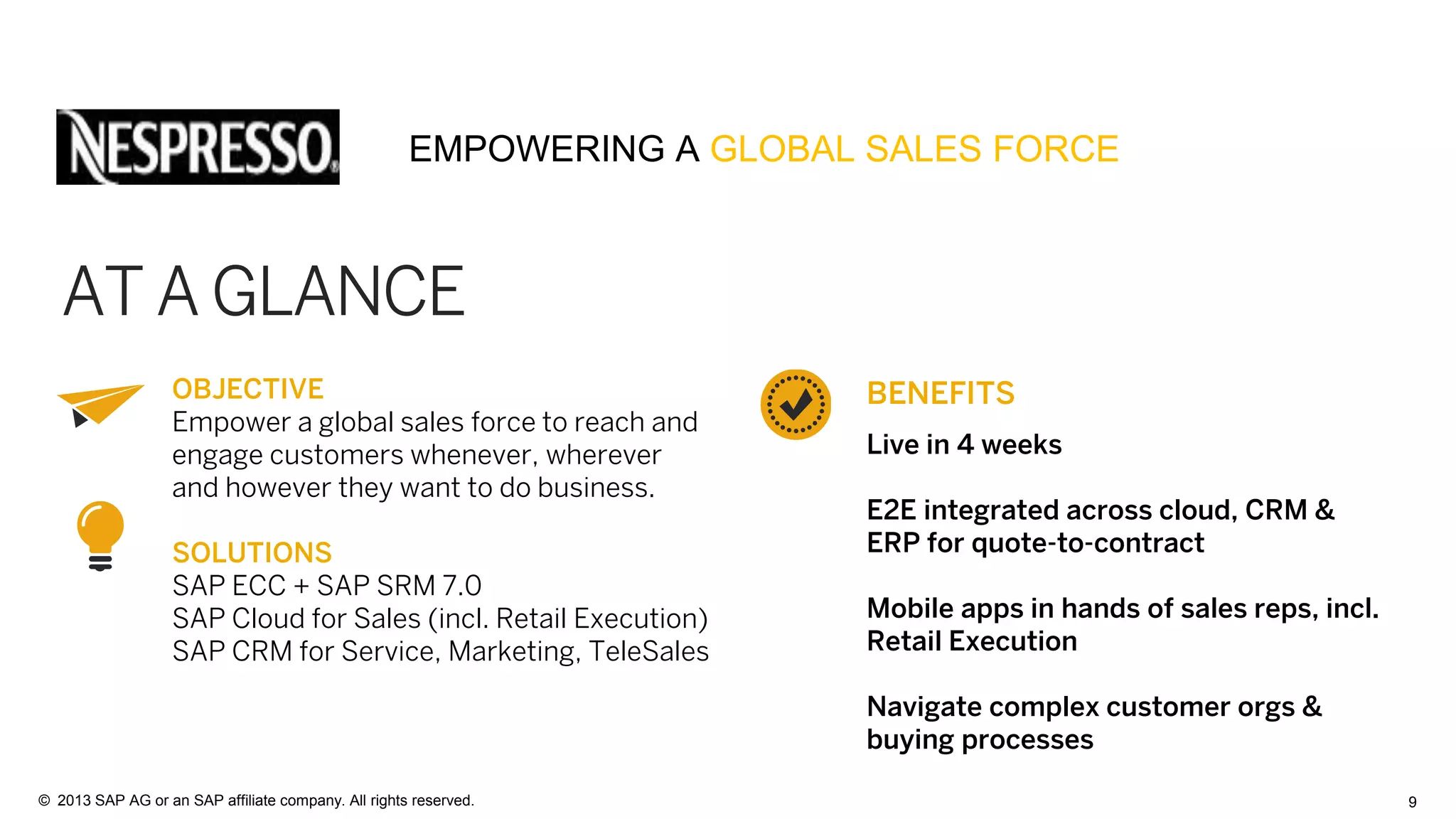 9© 2013 SAP AG or an SAP affiliate company. All rights reserved.
OBJECTIVE
Empower a global sales force to reach and
engage customers whenever, wherever
and however they want to do business.
SOLUTIONS
SAP ECC + SAP SRM 7.0
SAP Cloud for Sales (incl. Retail Execution)
SAP CRM for Service, Marketing, TeleSales
AT A GLANCE
BENEFITS
Live in 4 weeks
E2E integrated across cloud, CRM &
ERP for quote-to-contract
Mobile apps in hands of sales reps, incl.
Retail Execution
Navigate complex customer orgs &
buying processes
EMPOWERING A GLOBAL SALES FORCE
 