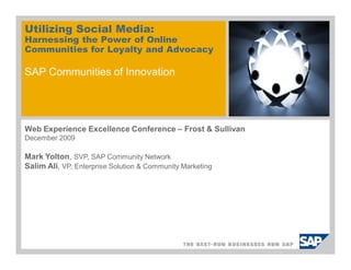 Utilizing Social Media:
Harnessing the Power of Online
Communities for Loyalty and Advocacy

SAP Communities of Innovation




Web Experience Excellence Conference – Frost & Sullivan
December 2009

Mark Yolton, SVP, SAP Community Network
Salim Ali, VP, Enterprise Solution & Community Marketing
 