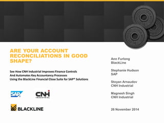 Ann Furlong 
BlackLine 
Stephanie Hudson 
SAP 
Stoyan Arnaudov 
CNH Industrial 
Magnesh Singh 
CNH Industrial 
ARE YOUR ACCOUNT RECONCILIATIONS IN GOOD SHAPE? 
See How CNH Industrial Improves Finance Controls 
And Automates Key Accountancy Processes 
Using the BlackLine Financial Close Suite for SAP® Solutions 
26 November 2014  