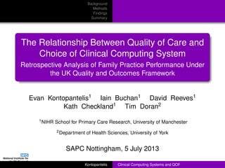 Background
Methods
Findings
Summary
The Relationship Between Quality of Care and
Choice of Clinical Computing System
Retrospective Analysis of Family Practice Performance Under
the UK Quality and Outcomes Framework
Evan Kontopantelis1 Iain Buchan1 David Reeves1
Kath Checkland1 Tim Doran2
1NIHR School for Primary Care Research, University of Manchester
2Department of Health Sciences, University of York
SAPC Nottingham, 5 July 2013
Kontopantelis Clinical Computing Systems and QOF
 
