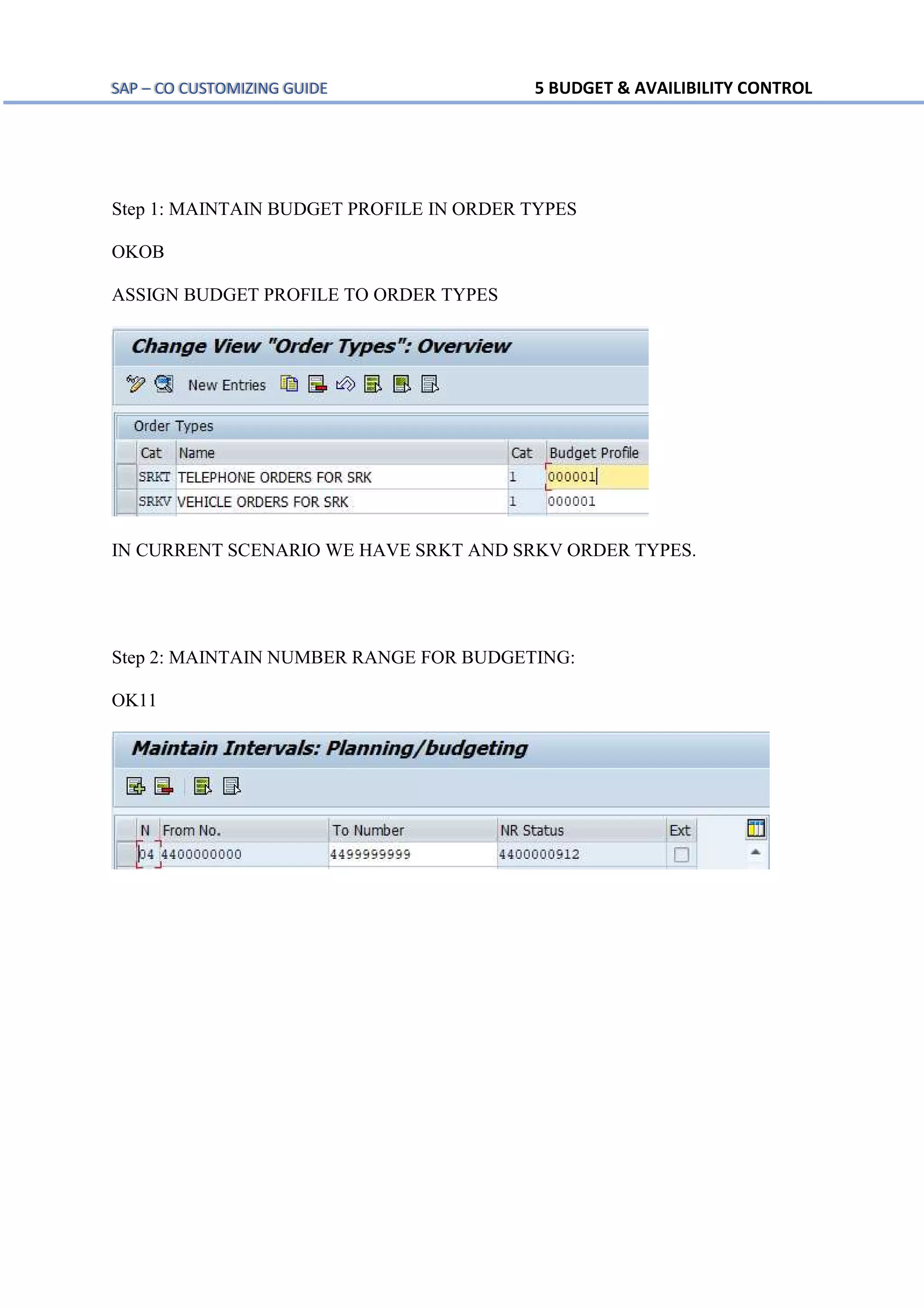 SAP – CO CUSTOMIZING GUIDE 5 BUDGET & AVAILIBILITY CONTROL
Step 1: MAINTAIN BUDGET PROFILE IN ORDER TYPES
OKOB
ASSIGN BUDGET PROFILE TO ORDER TYPES
IN CURRENT SCENARIO WE HAVE SRKT AND SRKV ORDER TYPES.
Step 2: MAINTAIN NUMBER RANGE FOR BUDGETING:
OK11
 