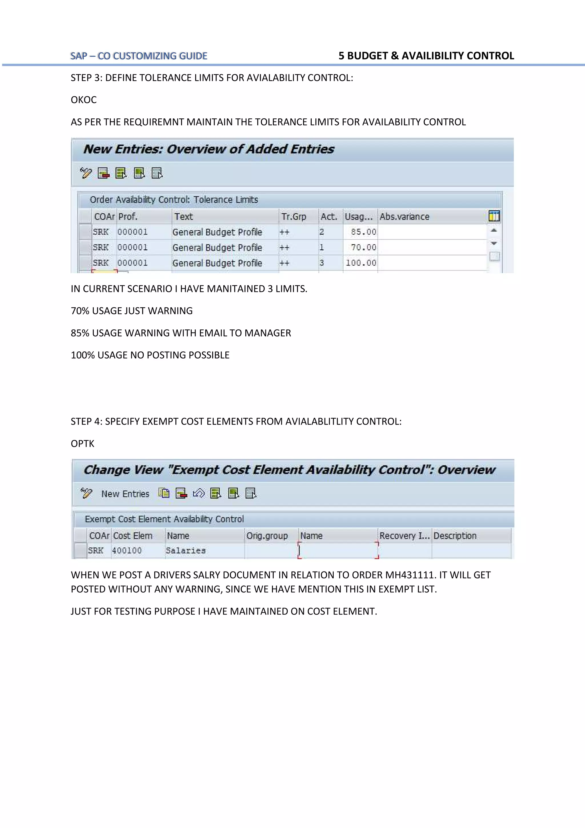 SAP – CO CUSTOMIZING GUIDE 5 BUDGET & AVAILIBILITY CONTROL
STEP 3: DEFINE TOLERANCE LIMITS FOR AVIALABILITY CONTROL:
OKOC
AS PER THE REQUIREMNT MAINTAIN THE TOLERANCE LIMITS FOR AVAILABILITY CONTROL
IN CURRENT SCENARIO I HAVE MANITAINED 3 LIMITS.
70% USAGE JUST WARNING
85% USAGE WARNING WITH EMAIL TO MANAGER
100% USAGE NO POSTING POSSIBLE
STEP 4: SPECIFY EXEMPT COST ELEMENTS FROM AVIALABLITLITY CONTROL:
OPTK
WHEN WE POST A DRIVERS SALRY DOCUMENT IN RELATION TO ORDER MH431111. IT WILL GET
POSTED WITHOUT ANY WARNING, SINCE WE HAVE MENTION THIS IN EXEMPT LIST.
JUST FOR TESTING PURPOSE I HAVE MAINTAINED ON COST ELEMENT.
 