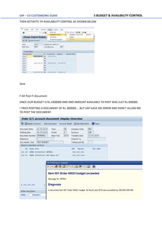 SAP – CO CUSTOMIZING GUIDE 5 BUDGET & AVAILIBILITY CONTROL
THEN ACTIAVTE TH AVAILABILITY CONTROL AS SHOWN BELOW
Save
F-02 Post FI document.
SINCE OUR BUDGET IS Rs.1000000 AND AND AMOUNT AVAILABLE TO POST WAS JUST Rs.300000.
I TRIED PODTING A DOCUMENT OF Rs. 800000 … BUT SAP GAVE ME ERROR AND DIDN’T ALLOW ME
TO POST THE DOCUMENT.
 
