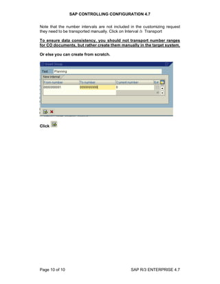 SAP CONTROLLING CONFIGURATION 4.7
Page 10 of 10 SAP R/3 ENTERPRISE 4.7
Note that the number intervals are not included in the customizing request
they need to be transported manually. Click on Interval à Transport
To ensure data consistency, you should not transport number ranges
for CO documents, but rather create them manually in the target system.
Or else you can create from scratch.
Click
 