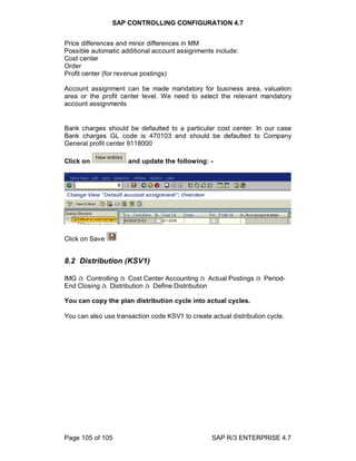 SAP CONTROLLING CONFIGURATION 4.7
Page 105 of 105 SAP R/3 ENTERPRISE 4.7
Price differences and minor differences in MM
Possible automatic additional account assignments include:
Cost center
Order
Profit center (for revenue postings)
Account assignment can be made mandatory for business area, valuation
area or the profit center level. We need to select the relevant mandatory
account assignments
Bank charges should be defaulted to a particular cost center. In our case
Bank charges GL code is 470103 and should be defaulted to Company
General profit center 9118000
Click on and update the following: -
Click on Save
8.2 Distribution (KSV1)
IMG à Controlling à Cost Center Accounting à Actual Postings à Period-
End Closing à Distribution à Define Distribution
You can copy the plan distribution cycle into actual cycles.
You can also use transaction code KSV1 to create actual distribution cycle.
 