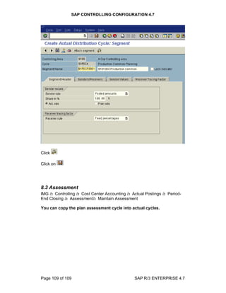 SAP CONTROLLING CONFIGURATION 4.7
Page 109 of 109 SAP R/3 ENTERPRISE 4.7
Click
Click on
8.3 Assessment
IMG à Controlling à Cost Center Accounting à Actual Postings à Period-
End Closing à Assessmentà Maintain Assessment
You can copy the plan assessment cycle into actual cycles.
 