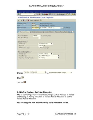 SAP CONTROLLING CONFIGURATION 4.7
Page 112 of 112 SAP R/3 ENTERPRISE 4.7
Change to
Click
Click on
8.4 Define Indirect Activity Allocation
IMG à Controlling à Cost Center Accounting à Actual Postings à Period-
End Closing à Activity Allocation à Indirect Activity Allocation à Define
Indirect Activity Allocation
You can copy the plan indirect activity cycle into actual cycles.
 