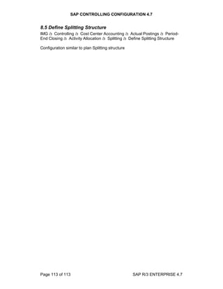 SAP CONTROLLING CONFIGURATION 4.7
Page 113 of 113 SAP R/3 ENTERPRISE 4.7
8.5 Define Splitting Structure
IMG à Controlling à Cost Center Accounting à Actual Postings à Period-
End Closing à Activity Allocation à Splitting à Define Splitting Structure
Configuration similar to plan Splitting structure
 