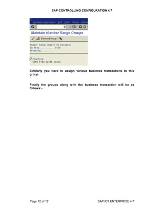 SAP CONTROLLING CONFIGURATION 4.7
Page 12 of 12 SAP R/3 ENTERPRISE 4.7
Similarly you have to assign various business transactions to this
group.
Finally the groups along with the business transaction will be as
follows:-
 