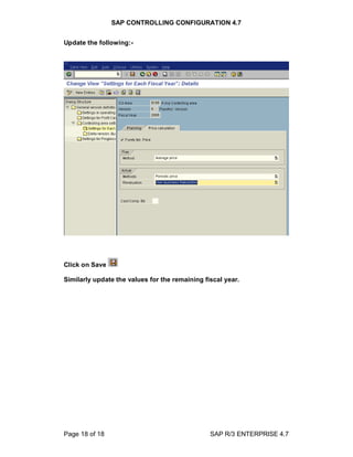 SAP CONTROLLING CONFIGURATION 4.7
Page 18 of 18 SAP R/3 ENTERPRISE 4.7
Update the following:-
Click on Save
Similarly update the values for the remaining fiscal year.
 