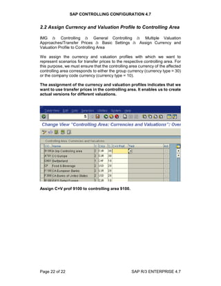 SAP CONTROLLING CONFIGURATION 4.7
Page 22 of 22 SAP R/3 ENTERPRISE 4.7
2.2 Assign Currency and Valuation Profile to Controlling Area
IMG à Controlling à General Controlling à Multiple Valuation
Approaches/Transfer Prices à Basic Settings à Assign Currency and
Valuation Profile to Controlling Area
We assign the currency and valuation profiles with which we want to
represent scenarios for transfer prices to the respective controlling area. For
this purpose, we must ensure that the controlling area currency of the affected
controlling area corresponds to either the group currency (currency type = 30)
or the company code currency (currency type = 10).
The assignment of the currency and valuation profiles indicates that we
want to use transfer prices in the controlling area. It enables us to create
actual versions for different valuations.
Assign C+V prof 9100 to controlling area 9100.
 