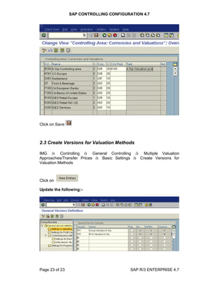 SAP CONTROLLING CONFIGURATION 4.7
Page 23 of 23 SAP R/3 ENTERPRISE 4.7
Click on Save
2.3 Create Versions for Valuation Methods
IMG à Controlling à General Controlling à Multiple Valuation
Approaches/Transfer Prices à Basic Settings à Create Versions for
Valuation Methods
Click on
Update the following:-
 