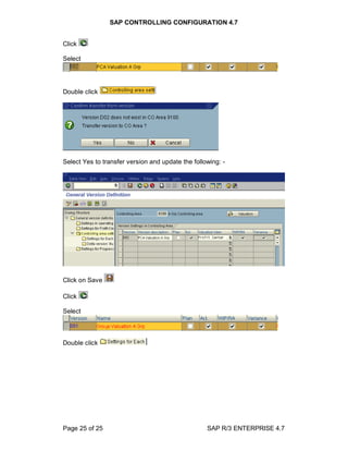 SAP CONTROLLING CONFIGURATION 4.7
Page 25 of 25 SAP R/3 ENTERPRISE 4.7
Click
Select
Double click
Select Yes to transfer version and update the following: -
Click on Save
Click
Select
Double click
 