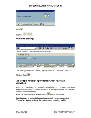 SAP CONTROLLING CONFIGURATION 4.7
Page 28 of 28 SAP R/3 ENTERPRISE 4.7
Click
Click on
Update the following:-
The trading partner 9200 is the company created for company code 9200.
Click on Save
2.5 Multiple Valuation Approaches: Check / Execute
Activation
IMG à Controlling à General Controlling à Multiple Valuation
Approaches/Transfer Prices à Activation à Multiple Valuation Approaches:
Check/Execute Activation
Enter the controlling area 9100 and click to check activation.
We also need to maintain the settings in profit center accounting
Thereafter, we can activate the currency and valuation profile.
 