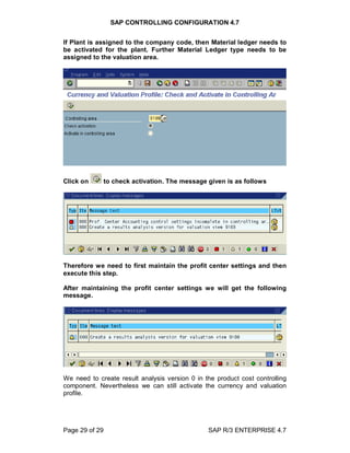 SAP CONTROLLING CONFIGURATION 4.7
Page 29 of 29 SAP R/3 ENTERPRISE 4.7
If Plant is assigned to the company code, then Material ledger needs to
be activated for the plant. Further Material Ledger type needs to be
assigned to the valuation area.
Click on to check activation. The message given is as follows
Therefore we need to first maintain the profit center settings and then
execute this step.
After maintaining the profit center settings we will get the following
message.
We need to create result analysis version 0 in the product cost controlling
component. Nevertheless we can still activate the currency and valuation
profile.
 