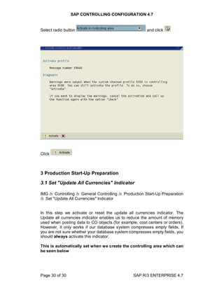 SAP CONTROLLING CONFIGURATION 4.7
Page 30 of 30 SAP R/3 ENTERPRISE 4.7
Select radio button and click
Click
3 Production Start-Up Preparation
3.1 Set "Update All Currencies" Indicator
IMG à Controlling à General Controlling à Production Start-Up Preparation
à Set "Update All Currencies" Indicator
In this step we activate or reset the update all currencies indicator. The
Update all currencies indicator enables us to reduce the amount of memory
used when posting data to CO objects (for example, cost centers or orders).
However, it only works if our database system compresses empty fields. If
you are not sure whether your database system compresses empty fields, you
should always activate this indicator.
This is automatically set when we create the controlling area which can
be seen below
 