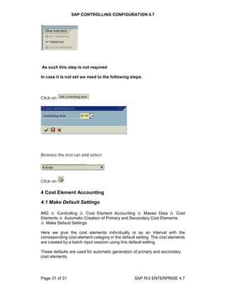 SAP CONTROLLING CONFIGURATION 4.7
Page 31 of 31 SAP R/3 ENTERPRISE 4.7
As such this step is not required
In case it is not set we need to the following steps.
Click on
Remove the test run and select
Click on
4 Cost Element Accounting
4.1 Make Default Settings
IMG à Controlling à Cost Element Accounting à Master Data à Cost
Elements à Automatic Creation of Primary and Secondary Cost Elements
à Make Default Settings
Here we give the cost elements individually or as an interval with the
corresponding cost element category in the default setting. The cost elements
are created by a batch input session using this default setting.
These defaults are used for automatic generation of primary and secondary
cost elements.
 