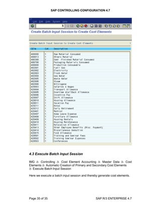SAP CONTROLLING CONFIGURATION 4.7
Page 35 of 35 SAP R/3 ENTERPRISE 4.7
4.3 Execute Batch Input Session
IMG à Controlling à Cost Element Accounting à Master Data à Cost
Elements à Automatic Creation of Primary and Secondary Cost Elements
à Execute Batch Input Session
Here we execute a batch input session and thereby generate cost elements.
 