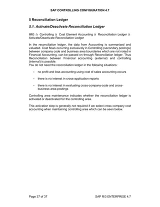 SAP CONTROLLING CONFIGURATION 4.7
Page 37 of 37 SAP R/3 ENTERPRISE 4.7
5 Reconciliation Ledger
5.1. Activate/Deactivate Reconciliation Ledger
IMG à Controlling à Cost Element Accounting à Reconciliation Ledger à
Activate/Deactivate Reconciliation Ledger
In the reconciliation ledger, the data from Accounting is summarized and
valuated. Cost flows occurring exclusively in Controlling (secondary postings)
between company code and business area boundaries which are not noted in
Financial Accounting, can be passed on through Reconciliation ledger. Thus
Reconciliation between Financial accounting (external) and controlling
(internal) is possible.
You do not need the reconciliation ledger in the following situations:
• no profit and loss accounting using cost of sales accounting occurs
• there is no interest in cross-application reports
• there is no interest in evaluating cross-company-code and cross-
business area postings
Controlling area maintenance indicates whether the reconciliation ledger is
activated or deactivated for the controlling area.
This activation step is generally not required if we select cross company cost
accounting when maintaining controlling area which can be seen below.
 