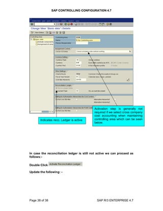 SAP CONTROLLING CONFIGURATION 4.7
Page 38 of 38 SAP R/3 ENTERPRISE 4.7
In case the reconciliation ledger is still not active we can proceed as
follows:-
Double Click
Update the following: -
Indicates reco. Ledger is active
Activation step is generally not
required if we select cross company
cost accounting when maintaining
controlling area which can be seen
below.
 