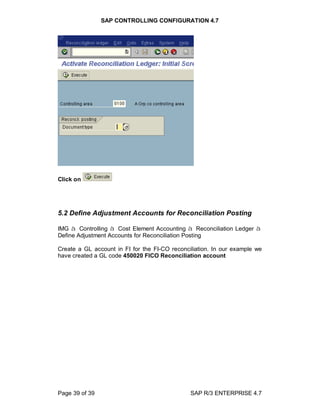 SAP CONTROLLING CONFIGURATION 4.7
Page 39 of 39 SAP R/3 ENTERPRISE 4.7
Click on
5.2 Define Adjustment Accounts for Reconciliation Posting
IMG à Controlling à Cost Element Accounting à Reconciliation Ledger à
Define Adjustment Accounts for Reconciliation Posting
Create a GL account in FI for the FI-CO reconciliation. In our example we
have created a GL code 450020 FICO Reconciliation account
 