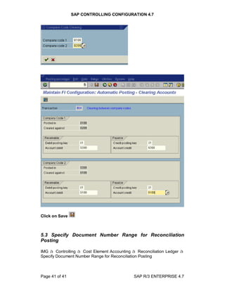 SAP CONTROLLING CONFIGURATION 4.7
Page 41 of 41 SAP R/3 ENTERPRISE 4.7
Click on Save
5.3 Specify Document Number Range for Reconciliation
Posting
IMG à Controlling à Cost Element Accounting à Reconciliation Ledger à
Specify Document Number Range for Reconciliation Posting
 