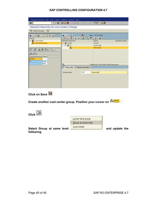 SAP CONTROLLING CONFIGURATION 4.7
Page 45 of 45 SAP R/3 ENTERPRISE 4.7
Click on Save
Create another cost center group. Position your cursor on
Click
Select Group at same level and update the
following
 