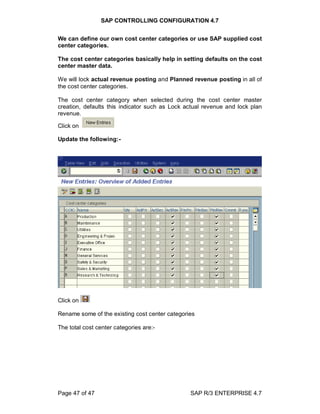 SAP CONTROLLING CONFIGURATION 4.7
Page 47 of 47 SAP R/3 ENTERPRISE 4.7
We can define our own cost center categories or use SAP supplied cost
center categories.
The cost center categories basically help in setting defaults on the cost
center master data.
We will lock actual revenue posting and Planned revenue posting in all of
the cost center categories.
The cost center category when selected during the cost center master
creation, defaults this indicator such as Lock actual revenue and lock plan
revenue.
Click on
Update the following:-
Click on
Rename some of the existing cost center categories
The total cost center categories are:-
 