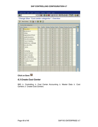 SAP CONTROLLING CONFIGURATION 4.7
Page 48 of 48 SAP R/3 ENTERPRISE 4.7
Click on Save
6.3 Create Cost Center
IMG à Controlling à Cost Center Accounting à Master Data à Cost
Centers à Create Cost Centers
 