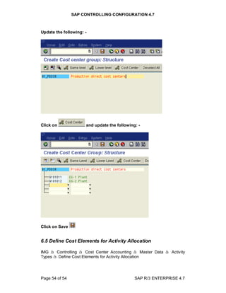 SAP CONTROLLING CONFIGURATION 4.7
Page 54 of 54 SAP R/3 ENTERPRISE 4.7
Update the following: -
Click on and update the following: -
Click on Save
6.5 Define Cost Elements for Activity Allocation
IMG à Controlling à Cost Center Accounting à Master Data à Activity
Types à Define Cost Elements for Activity Allocation
 