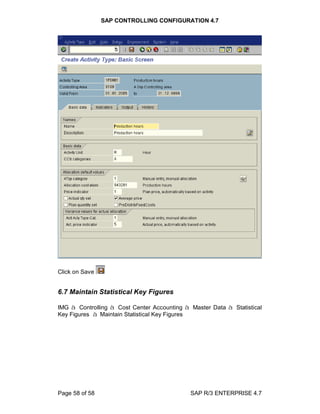 SAP CONTROLLING CONFIGURATION 4.7
Page 58 of 58 SAP R/3 ENTERPRISE 4.7
Click on Save
6.7 Maintain Statistical Key Figures
IMG à Controlling à Cost Center Accounting à Master Data à Statistical
Key Figures à Maintain Statistical Key Figures
 