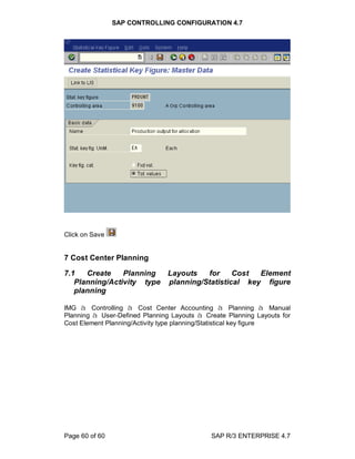 SAP CONTROLLING CONFIGURATION 4.7
Page 60 of 60 SAP R/3 ENTERPRISE 4.7
Click on Save
7 Cost Center Planning
7.1 Create Planning Layouts for Cost Element
Planning/Activity type planning/Statistical key figure
planning
IMG à Controlling à Cost Center Accounting à Planning à Manual
Planning à User-Defined Planning Layouts à Create Planning Layouts for
Cost Element Planning/Activity type planning/Statistical key figure
 